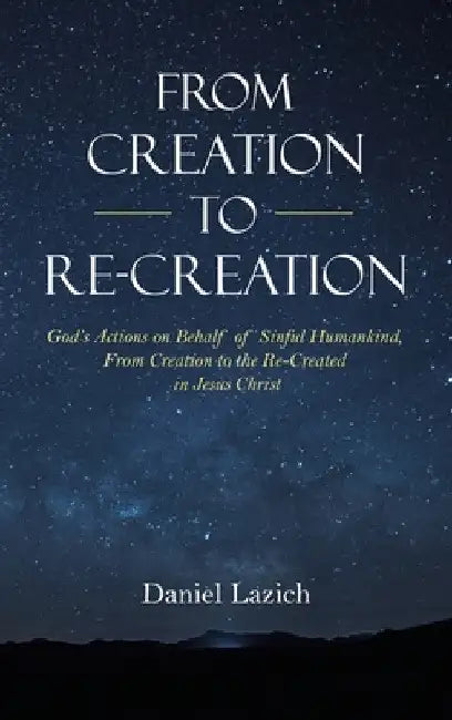 From Creation to Re-Creation: God's Actions on Behalf of Sinful Humankind, from Creation to the Re-Created in Jesus Christ by Daniel Lazich
