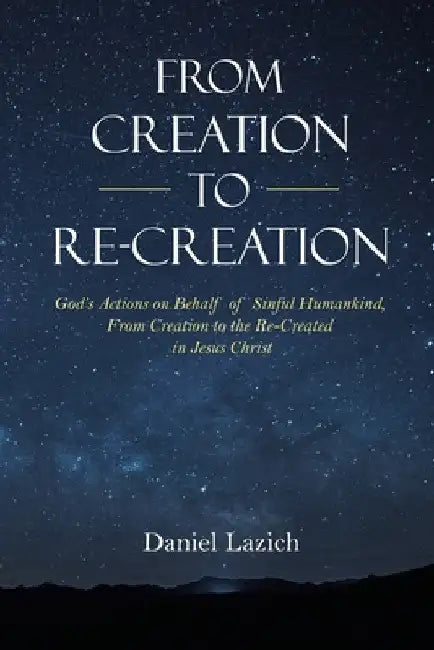 From Creation to Re-Creation: God's Actions on Behalf of Sinful Humankind, from Creation to the Re-Created in Jesus Christ by Daniel Lazich