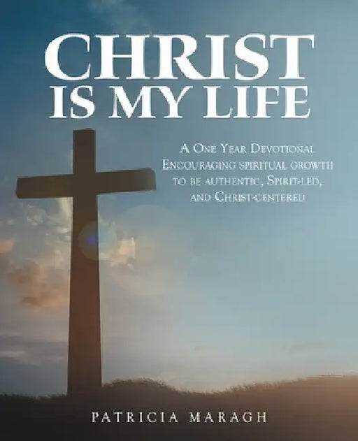 Christ Is My Life: A One Year Devotional Encouraging Spiritual Growth to Be Authentic, Spirit-Led, and Christ-Centered by Patricia Maragh