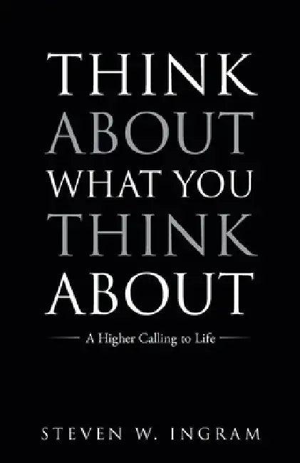 Think About What You Think About: A Higher Calling to Life by Steven W. Ingram
