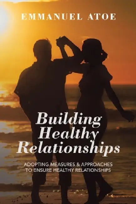 Building Healthy Relationships: Adopting Measures & Approaches to Ensure Healthy Relationships by Emmanuel Atoe