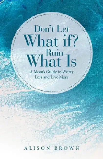 Don't Let What If? Ruin What Is: A Mom's Guide to Worry Less and Live More by Alison Brown