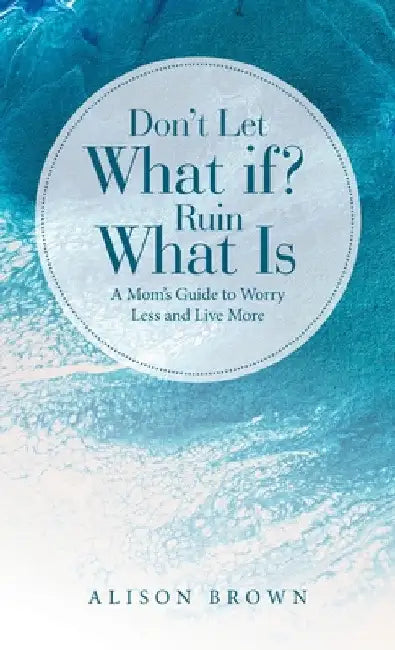 Don't Let What If? Ruin What Is: A Mom's Guide to Worry Less and Live More by Alison Brown