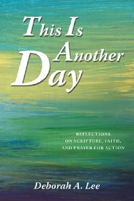 This Is Another Day: Reflections on Scripture, Faith, and Prayer for Action by Deborah A. Lee