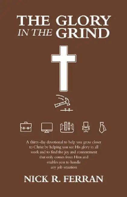 The Glory in the Grind: A Thirty-Day Devotional to Help You Grow Closer to Christ by Helping You See His Glory in All Work and to Find the Joy by Nick R. Ferran