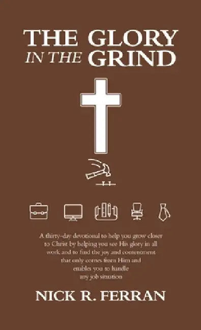 The Glory in the Grind: A Thirty-Day Devotional to Help You Grow Closer to Christ by Helping You See His Glory in All Work and to Find the Joy by Nick R. Ferran
