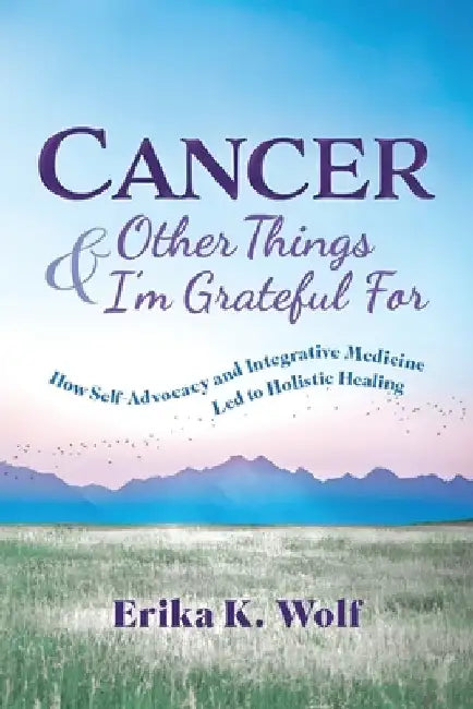 Cancer and Other Things I'm Grateful For: How Self-Advocacy and Integrative Medicine Led to Holistic Healing by Wolf, Erika K.