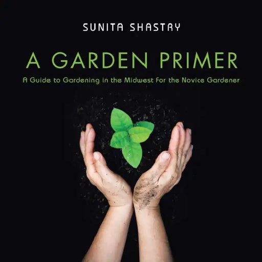 A Garden Primer a Guide to Gardening in the Midwest for the Novice Gardener by Sunita Shastry
