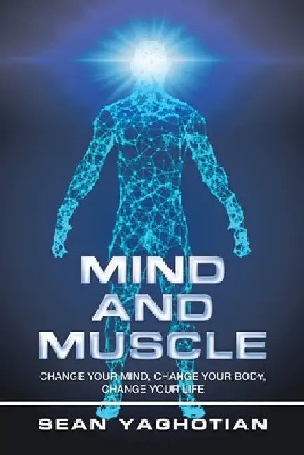 Mind and Muscle: Change Your Mind, Change Your Body, Change Your Life by Sean Yaghotian