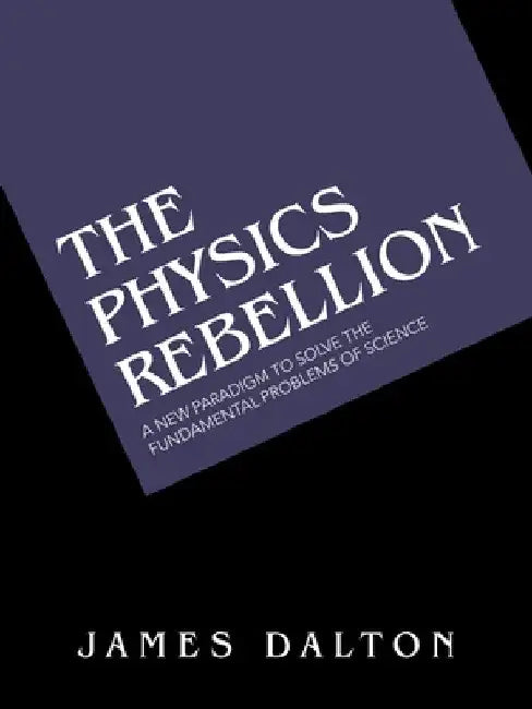 The Physics Rebellion: A New Paradigm To Solve the Fundamental Problems of Science by James Dalton