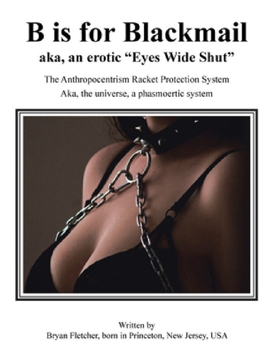 B Is for Blackmail: Aka, "Eyes Wide Shut" the Anthropocentrism Protection Racket System, with a Trick, Threat, Discreet Legalized Looting, by Bryan Fletcher