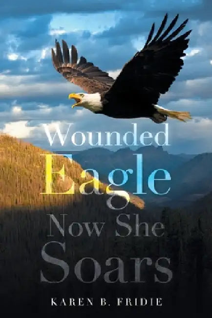 Wounded Eagle: Now She Soars by Karen B. Fridie