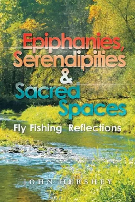 Epiphanies, Serendipities & Sacred Spaces: Fly Fishing Reflections by John Hershey