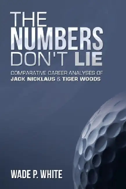The Numbers Don't Lie: Comparative Career Analyses of Jack Nicklaus & Tiger Woods by Wade P. White