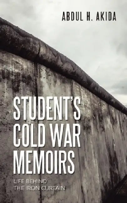 Student's Cold War Memoirs: Life Behind the Iron Curtain by Abdul H. Akida