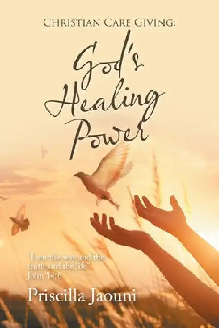 Christian Care Giving: God's Healing Power: "I Am the Way and the Truth and the Life" John 14:6 by Priscilla Jaouni