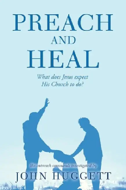 Preach and Heal: What Does Jesus Expect His Church to Do? by John Huggett