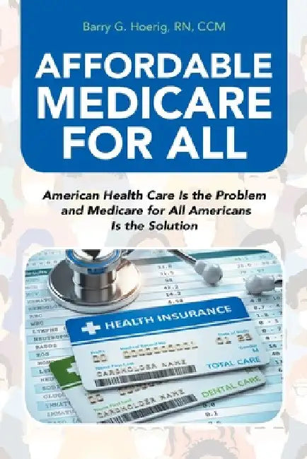 Affordable Medicare for All: American Health Care Is the Problem and Medicare for All Americans Is the Solution by Barry G. Hoerig CCM