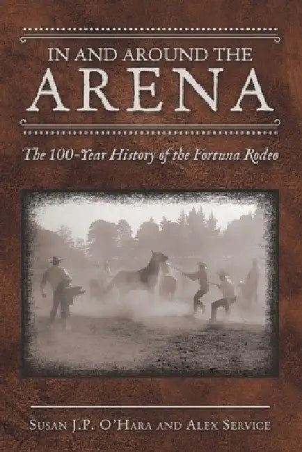 In and Around the Arena: The 100-Year History of the Fortuna Rodeo by Susan J. P. O'Hara