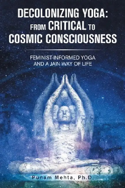 Decolonizing Yoga: from Critical to Cosmic Consciousness: Feminist-Informed Yoga and a Jain Way of Life by Punam Mehta