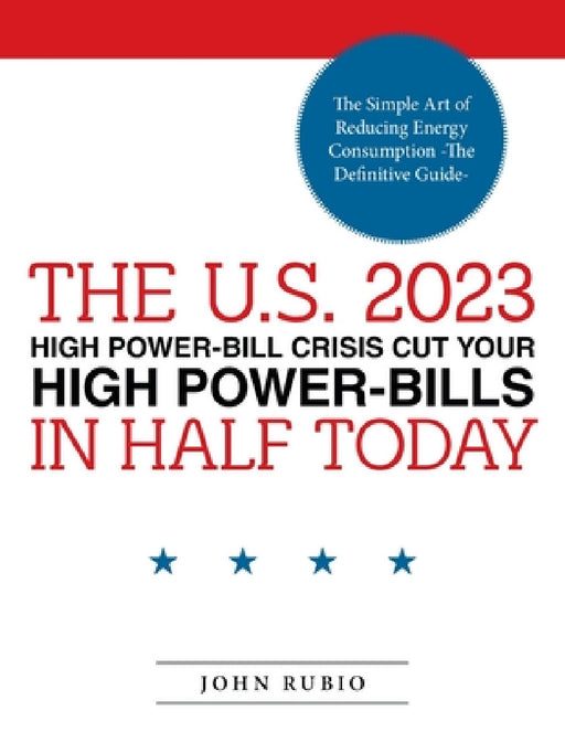 The U.S. 2023 High Power-Bill Crisis Cut Your High Power-Bills in Half Today: The Simple Art of Reducing Energy Consumption -The Definitive Guide- by John Rubio