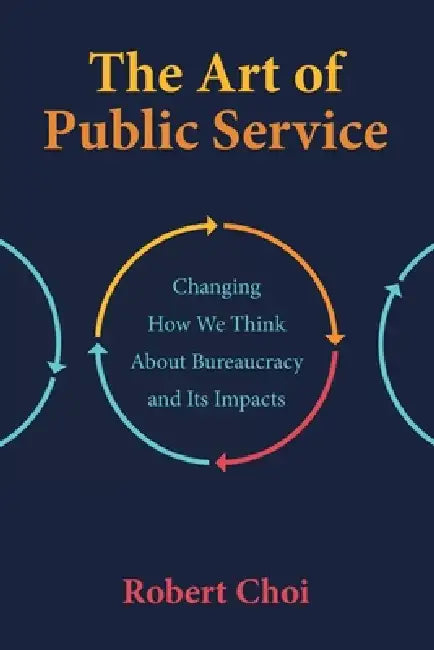 The Art of Public Service: Changing How We Think About Bureaucracy and Its Impacts by Robert Choi