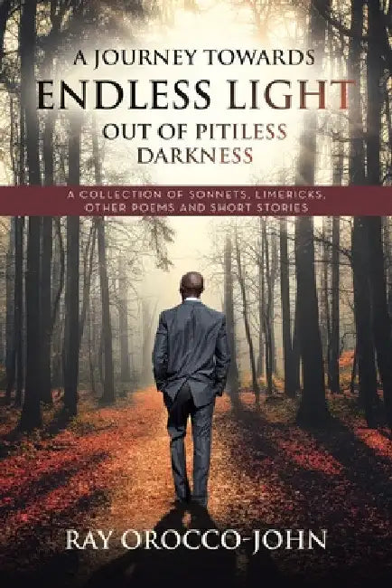 A Journey Towards Endless Light Out Of Pitiless Darkness: A Collection of Sonnets, Limericks, Other Poems and Short Stories by Ray Orocco-John