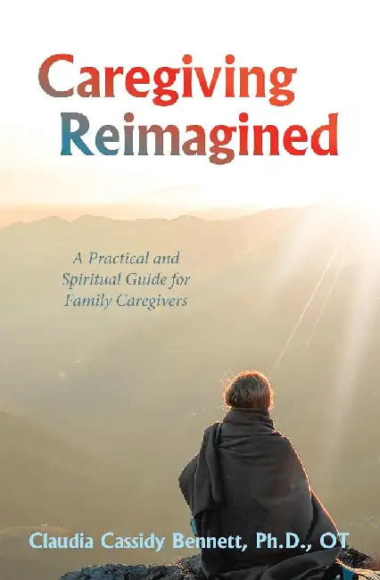 Caregiving Reimagined: A Practical and Spiritual Guide for Family Caregivers by Claudia Cassidy Bennett Ph. D. Ot