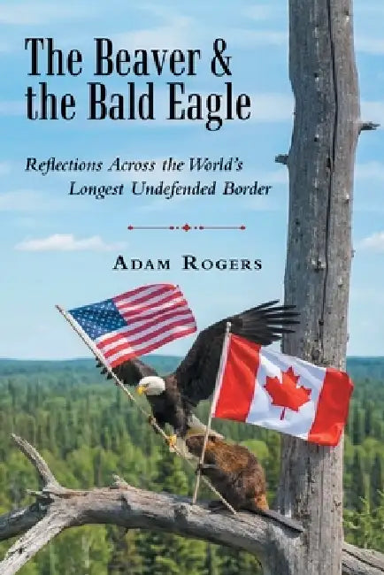 The Beaver & the Bald Eagle: Reflections Across the World's Longest Undefended Border by Adam Rogers