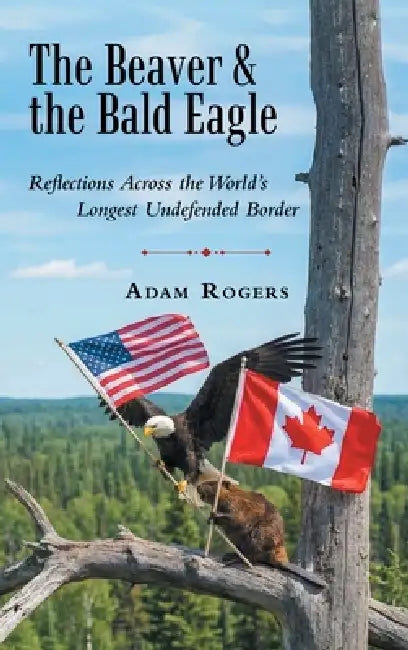 The Beaver & the Bald Eagle: Reflections Across the World's Longest Undefended Border by Adam Rogers