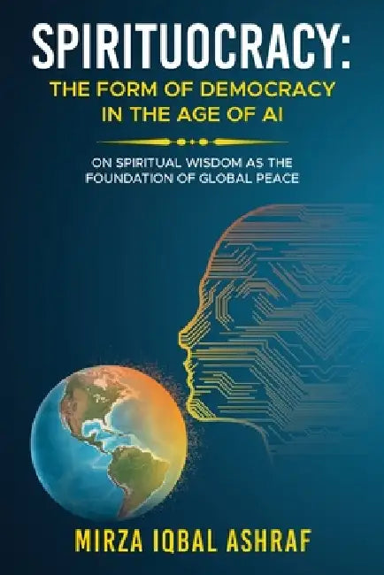 Spirituocracy: THE FORM OF DEMOCRACY IN THE AGE OF AI: On Spiritual Wisdom as the Foundation of Global Peace by Mirza Iqbal Ashraf