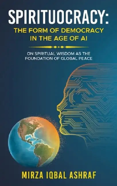 Spirituocracy: THE FORM OF DEMOCRACY IN THE AGE OF AI: On Spiritual Wisdom as the Foundation of Global Peace by Mirza Iqbal Ashraf