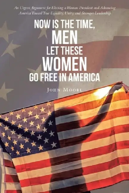 Now is The Time, Men Let These Women Go Free in America: An Urgent Argument for Electing a Woman President and Advancing America Toward True Equality, by John Moore