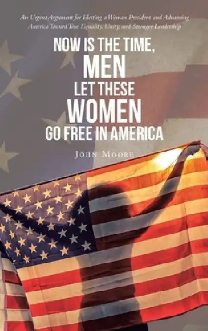 Now is The Time, Men Let These Women Go Free in America: An Urgent Argument for Electing a Woman President and Advancing America Toward True Equality, by John Moore