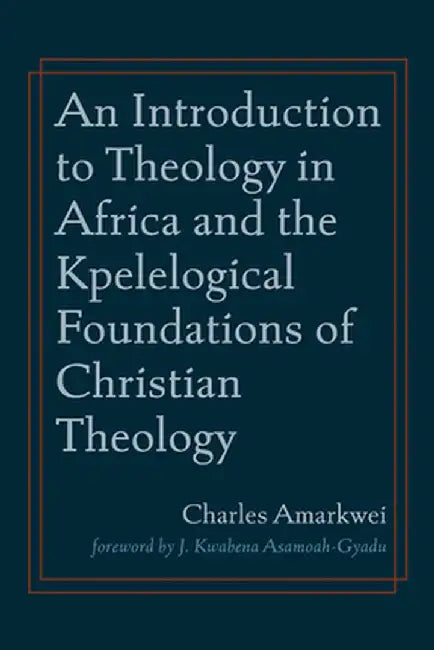 An Introduction to Theology in Africa and the Kpelelogical Foundations of Christian Theology by Charles Amarkwei