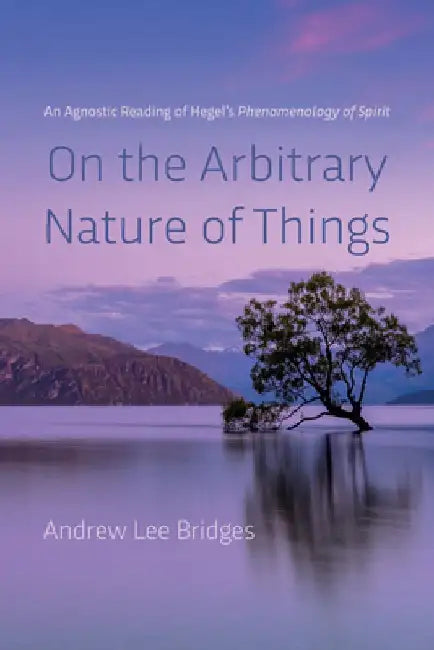 On the Arbitrary Nature of Things: An Agnostic Reading of Hegel's Phenomenology of Spirit by Andrew Lee Bridges