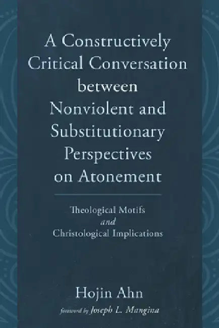 A Constructively Critical Conversation Between Nonviolent and Substitutionary Perspectives on Atonement: Theological Motifs and Christological Implica by Hojin Ahn