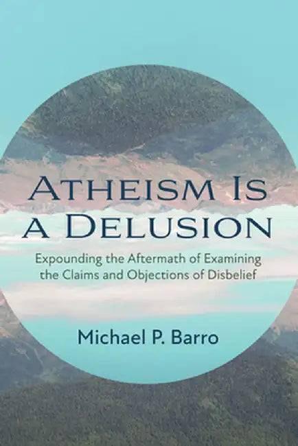 Atheism Is a Delusion: Expounding the Aftermath of Examining the Claims and Objections of Disbelief by Barro P. Michael