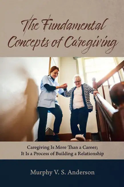 The Fundamental Concepts of Caregiving: Caregiving Is More Than a Career; It Is a Process of Building a Relationship by Murphy V. S. Anderson