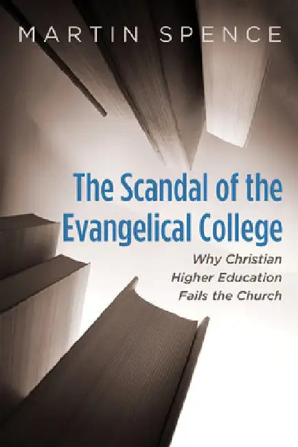The Scandal of the Evangelical College: Why Christian Higher Education Fails the Church by Martin Spence