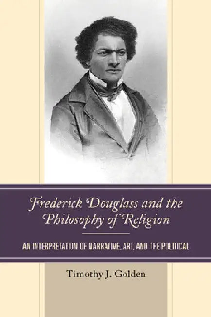 Frederick Douglass and the Philosophy of Religion: An Interpretation of Narrative, Art, and the Political by Timothy J. Golden