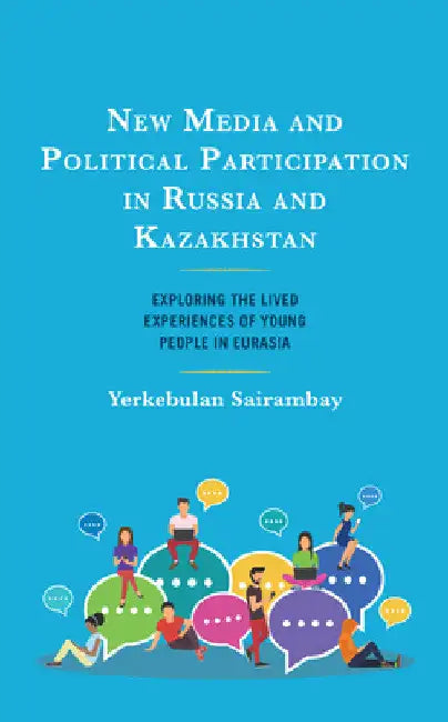 New Media and Political Participation in Russia and Kazakhstan: Exploring the Lived Experiences of Young People in Eurasia by Yerkebulan Sairambay