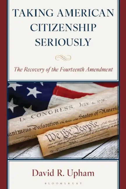 Taking American Citizenship Seriously: The Recovery of the Fourteenth Amendment by David R. Upham