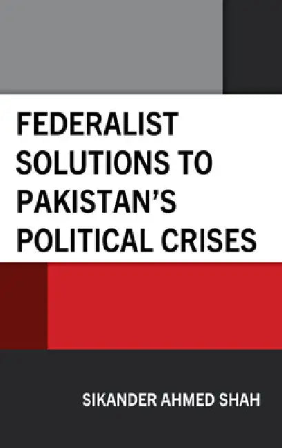 Federalist Solutions to Pakistan's Political Crises by Sikander Ahmed Shah