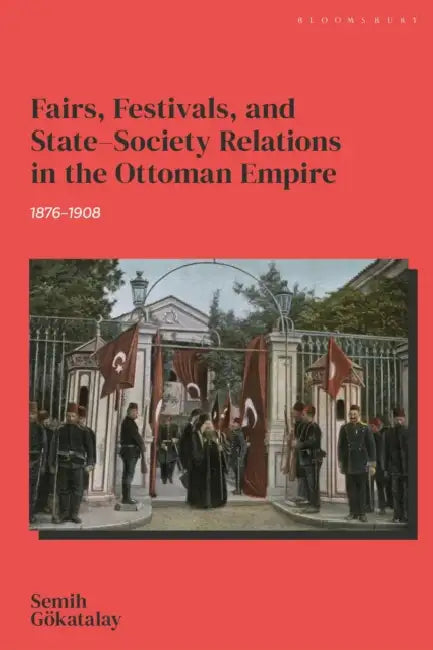 Fairs, Festivals, and State-Society Relations in the Ottoman Empire, 1876-1908 by Semih Gökatalay