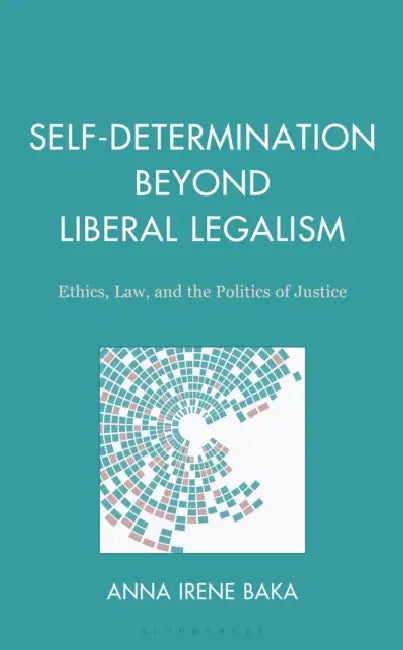 Self-Determination Beyond Liberal Legalism: Ethics, Law, and the Politics of Justice by Anna Irene Baka