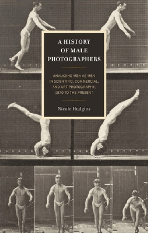 A History of Male Photographers: Analyzing Men as Men in Scientific, Commercial, and Art Photography, 1870 to the Present by Marcus Young, Nicole Hudgins