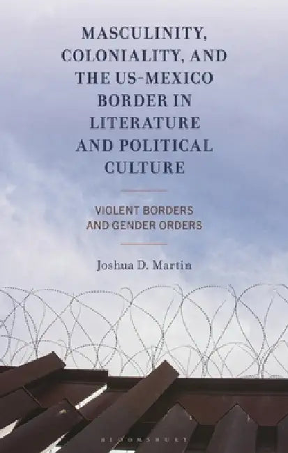 Masculinity, Coloniality, and the Us-Mexico Border in Literature and Political Culture: Violent Borders and Gender Orders by Joshua D. Martin