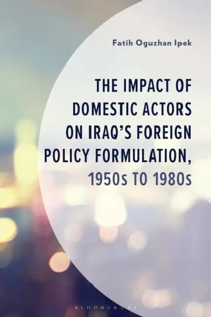 The Impact of Domestic Actors on Iraq's Foreign Policy Formulation, 1950s to 1980s by Fatih Oguzhan Ipek