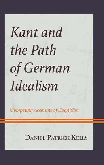 Kant and the Path of German Idealism: Competing Accounts of Cognition by Daniel Patrick Kelly